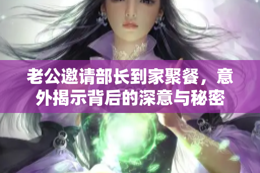老公邀请部长到家聚餐，意外揭示背后的深意与秘密