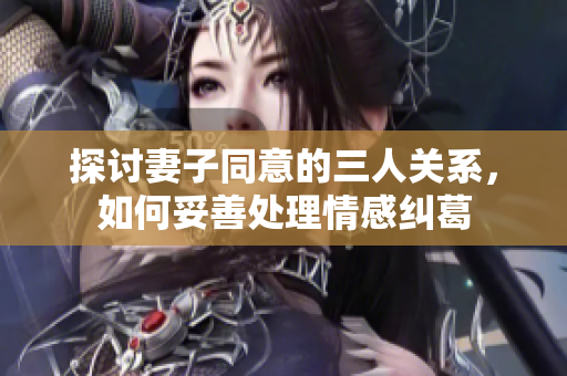 探讨妻子同意的三人关系，如何妥善处理情感纠葛