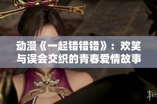 动漫《一起错错错》：欢笑与误会交织的青春爱情故事