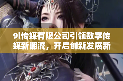 9i传媒有限公司引领数字传媒新潮流，开启创新发展新篇章