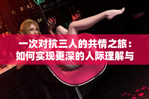 一次对抗三人的共情之旅：如何实现更深的人际理解与联系