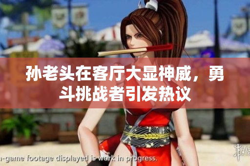 孙老头在客厅大显神威，勇斗挑战者引发热议