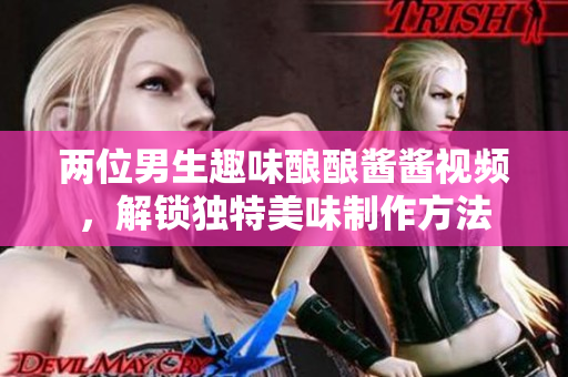 两位男生趣味酿酿酱酱视频，解锁独特美味制作方法