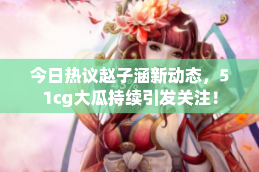 今日热议赵子涵新动态，51cg大瓜持续引发关注！