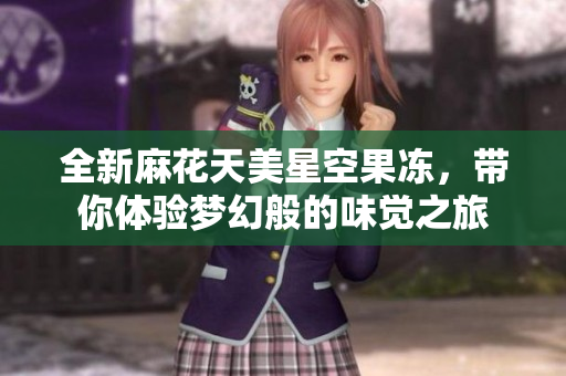 全新麻花天美星空果冻，带你体验梦幻般的味觉之旅