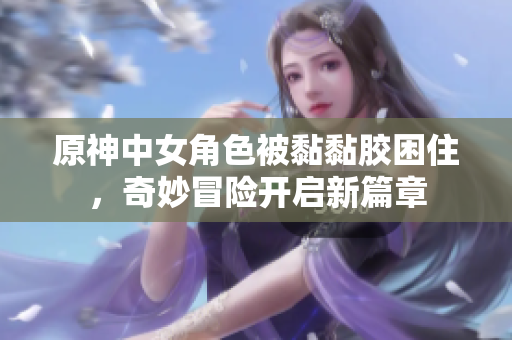 原神中女角色被黏黏胶困住，奇妙冒险开启新篇章