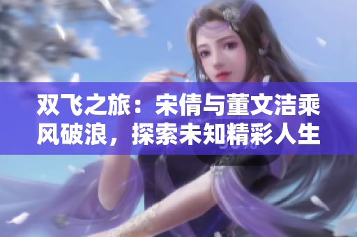 双飞之旅：宋倩与董文洁乘风破浪，探索未知精彩人生