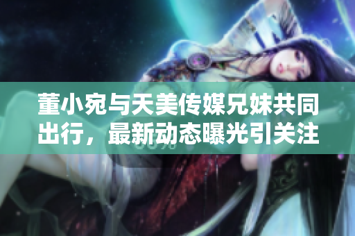 董小宛与天美传媒兄妹共同出行，最新动态曝光引关注