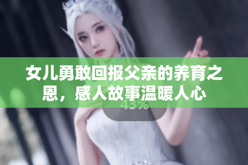 女儿勇敢回报父亲的养育之恩，感人故事温暖人心