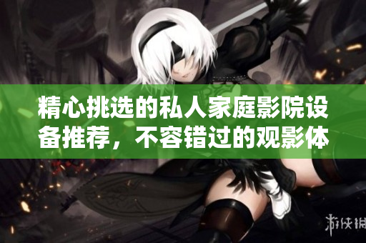 精心挑选的私人家庭影院设备推荐，不容错过的观影体验
