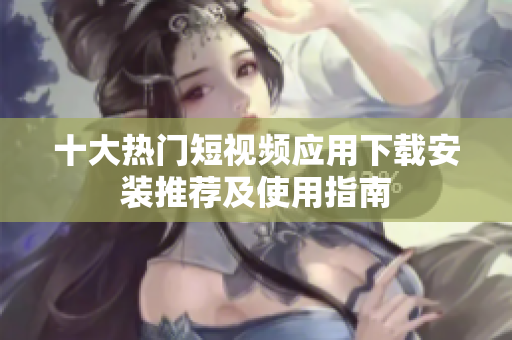 十大热门短视频应用下载安装推荐及使用指南