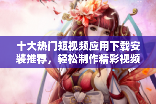 十大热门短视频应用下载安装推荐，轻松制作精彩视频