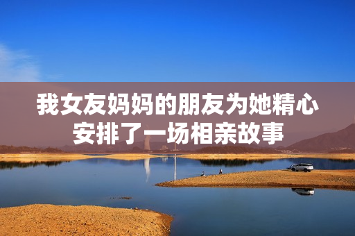 我女友妈妈的朋友为她精心安排了一场相亲故事