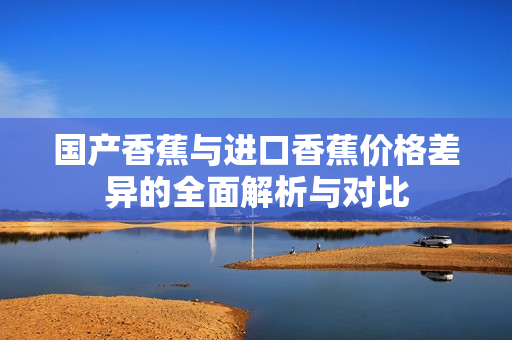 国产香蕉与进口香蕉价格差异的全面解析与对比