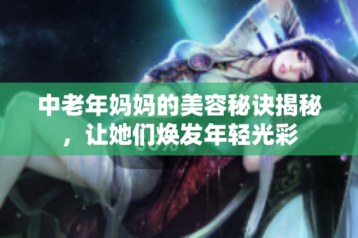 中老年妈妈的美容秘诀揭秘，让她们焕发年轻光彩