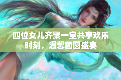四位女儿齐聚一堂共享欢乐时刻，温馨团圆盛宴