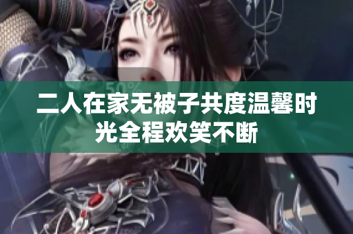 二人在家无被子共度温馨时光全程欢笑不断