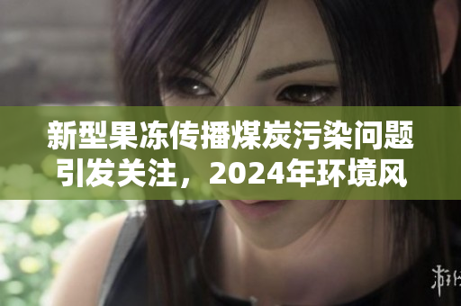 新型果冻传播煤炭污染问题引发关注，2024年环境风险需重视