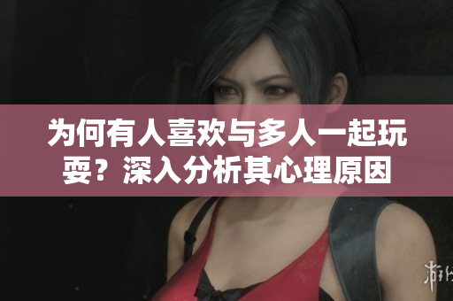 为何有人喜欢与多人一起玩耍？深入分析其心理原因