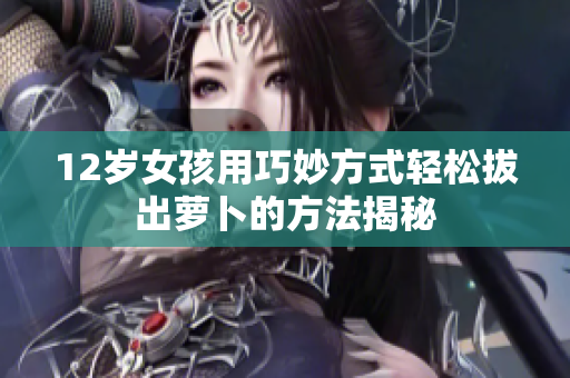 12岁女孩用巧妙方式轻松拔出萝卜的方法揭秘