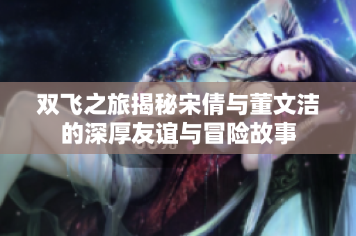 双飞之旅揭秘宋倩与董文洁的深厚友谊与冒险故事