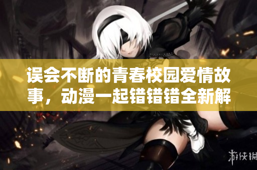 误会不断的青春校园爱情故事，动漫一起错错错全新解读