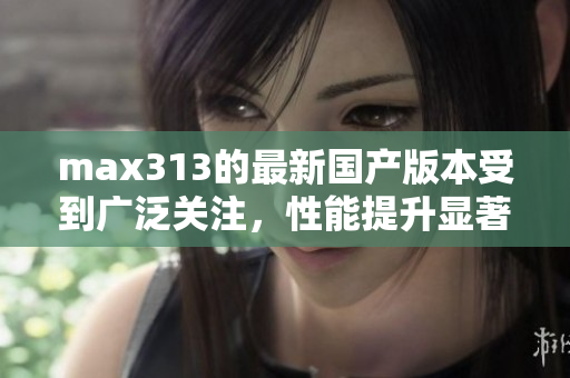 max313的最新国产版本受到广泛关注，性能提升显著