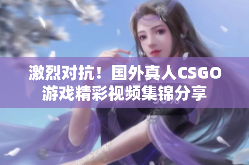 激烈对抗！国外真人CSGO游戏精彩视频集锦分享