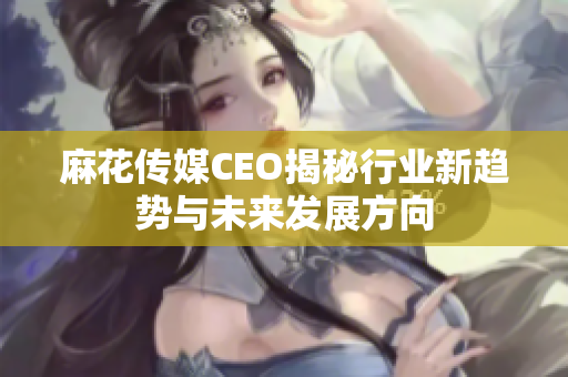 麻花传媒CEO揭秘行业新趋势与未来发展方向