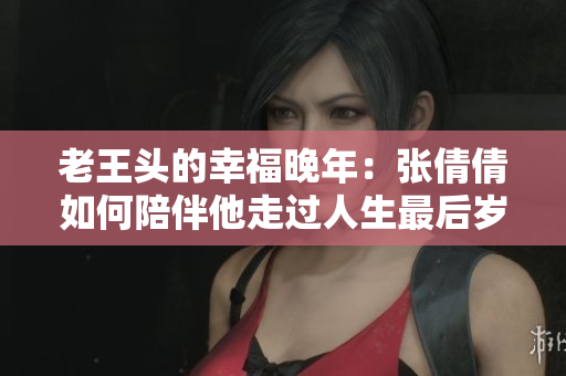 老王头的幸福晚年：张倩倩如何陪伴他走过人生最后岁月