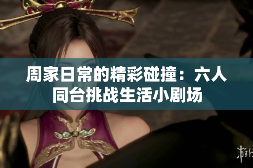周家日常的精彩碰撞：六人同台挑战生活小剧场
