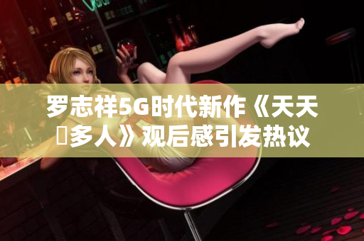罗志祥5G时代新作《天天奭多人》观后感引发热议