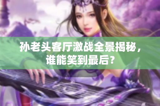孙老头客厅激战全景揭秘，谁能笑到最后？
