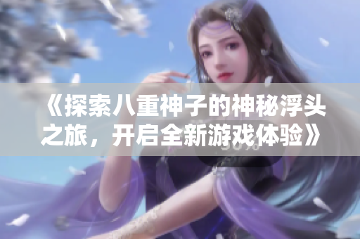 《探索八重神子的神秘浮头之旅，开启全新游戏体验》