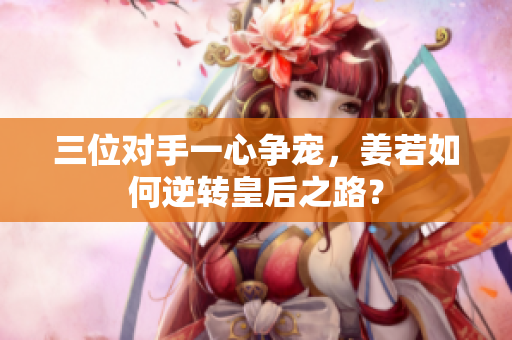 三位对手一心争宠，姜若如何逆转皇后之路？