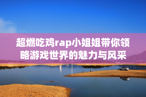 超燃吃鸡rap小姐姐带你领略游戏世界的魅力与风采