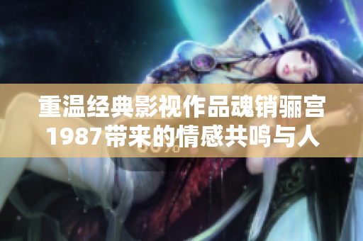 重温经典影视作品魂销骊宫1987带来的情感共鸣与人生态度