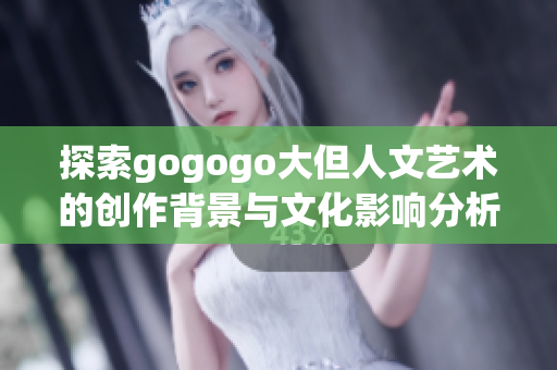 探索gogogo大但人文艺术的创作背景与文化影响分析