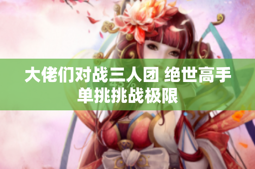 大佬们对战三人团 绝世高手单挑挑战极限