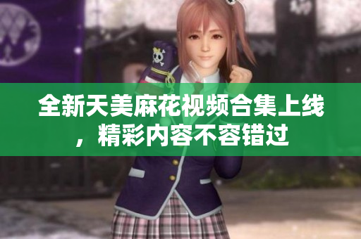 全新天美麻花视频合集上线，精彩内容不容错过