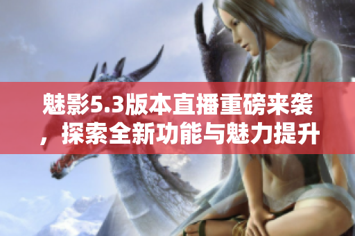 魅影5.3版本直播重磅来袭，探索全新功能与魅力提升