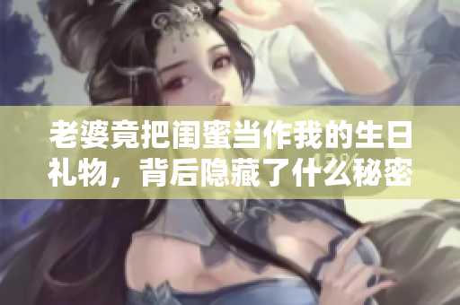 老婆竟把闺蜜当作我的生日礼物，背后隐藏了什么秘密？