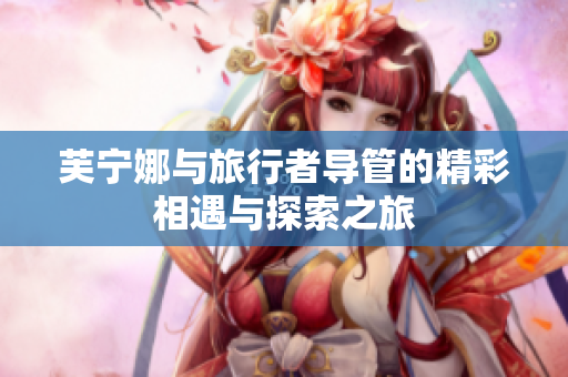 芙宁娜与旅行者导管的精彩相遇与探索之旅