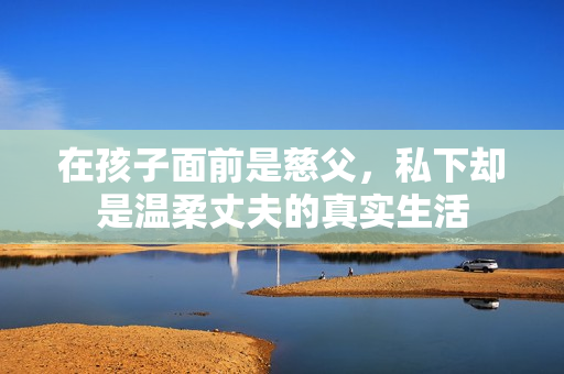 在孩子面前是慈父，私下却是温柔丈夫的真实生活