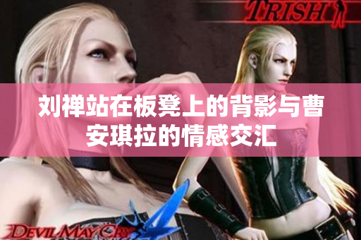 刘禅站在板凳上的背影与曹安琪拉的情感交汇