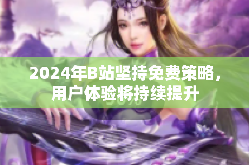 2024年B站坚持免费策略，用户体验将持续提升