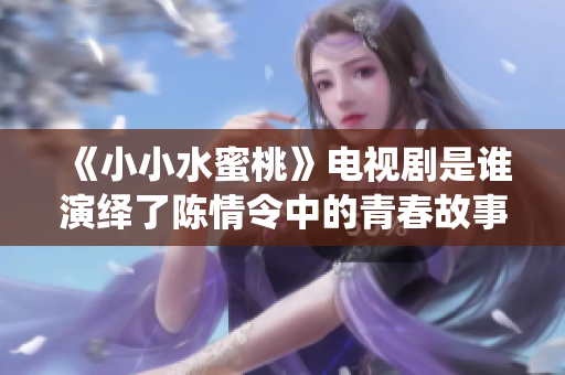 《小小水蜜桃》电视剧是谁演绎了陈情令中的青春故事