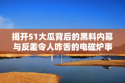 揭开51大瓜背后的黑料内幕与反差令人咋舌的电磁炉事件