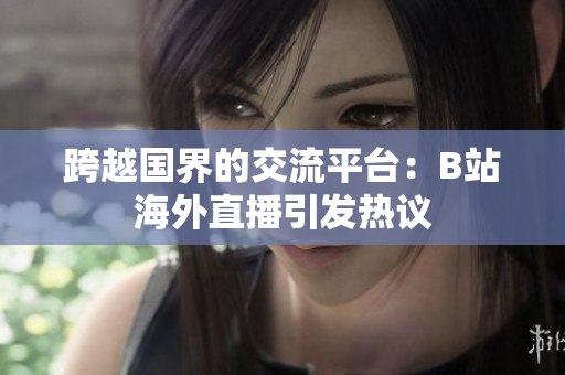 跨越国界的交流平台：B站海外直播引发热议