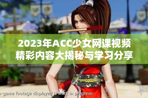 2023年ACC少女网课视频精彩内容大揭秘与学习分享
